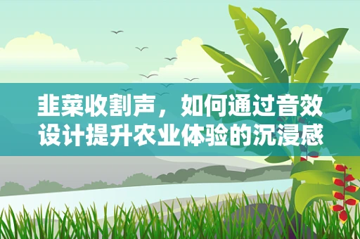 韭菜收割声，如何通过音效设计提升农业体验的沉浸感？
