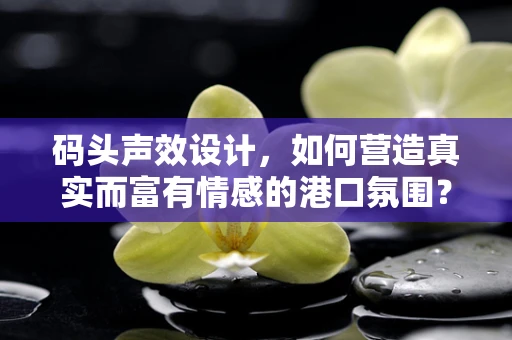 码头声效设计，如何营造真实而富有情感的港口氛围？