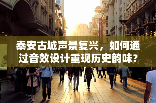 泰安古城声景复兴，如何通过音效设计重现历史韵味？