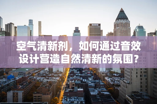 空气清新剂，如何通过音效设计营造自然清新的氛围？