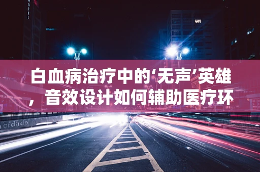 白血病治疗中的‘无声’英雄，音效设计如何辅助医疗环境？
