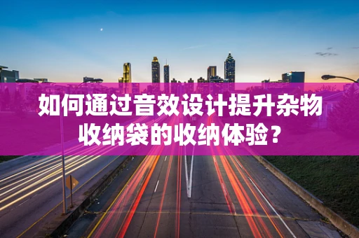 如何通过音效设计提升杂物收纳袋的收纳体验？