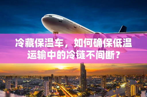 冷藏保温车，如何确保低温运输中的冷链不间断？