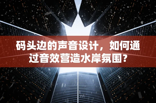 码头边的声音设计，如何通过音效营造水岸氛围？