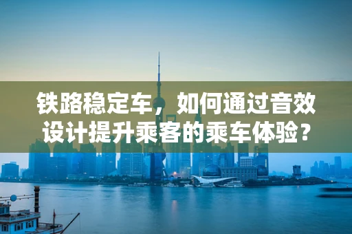 铁路稳定车，如何通过音效设计提升乘客的乘车体验？