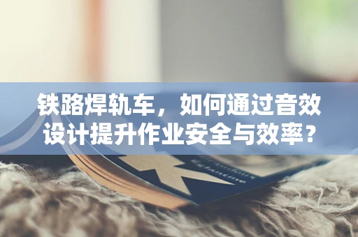 铁路焊轨车，如何通过音效设计提升作业安全与效率？