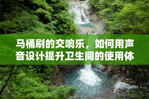 马桶刷的交响乐，如何用声音设计提升卫生间的使用体验？