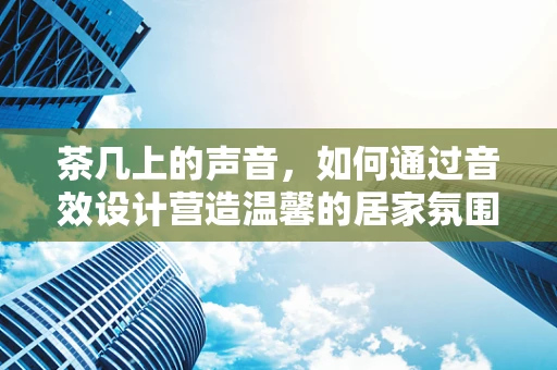 茶几上的声音，如何通过音效设计营造温馨的居家氛围？