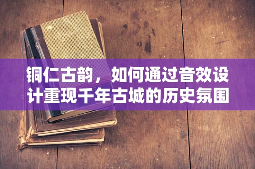 铜仁古韵，如何通过音效设计重现千年古城的历史氛围？