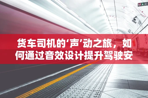 货车司机的‘声’动之旅，如何通过音效设计提升驾驶安全？