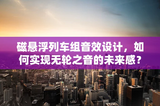 磁悬浮列车组音效设计，如何实现无轮之音的未来感？