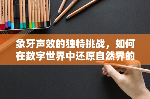 象牙声效的独特挑战，如何在数字世界中还原自然界的纯净与脆弱？