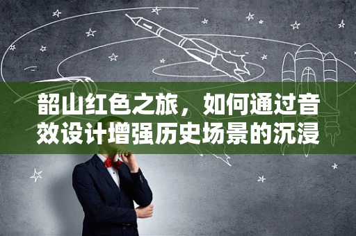 韶山红色之旅，如何通过音效设计增强历史场景的沉浸感？