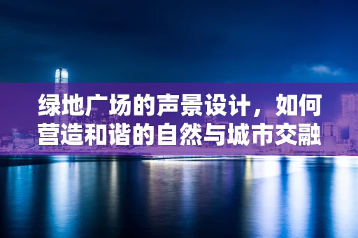 绿地广场的声景设计，如何营造和谐的自然与城市交融？