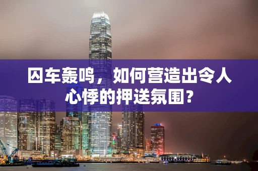囚车轰鸣，如何营造出令人心悸的押送氛围？
