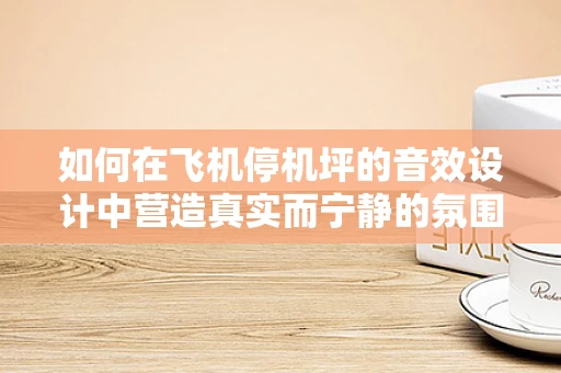 如何在飞机停机坪的音效设计中营造真实而宁静的氛围？