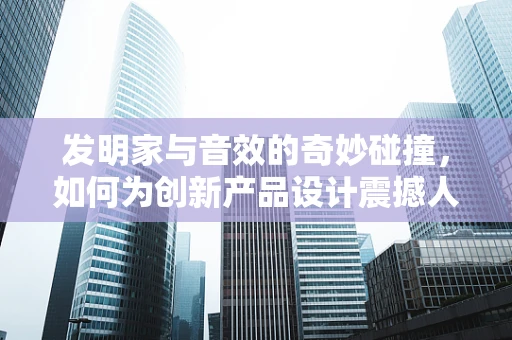 发明家与音效的奇妙碰撞，如何为创新产品设计震撼人心的音效体验？