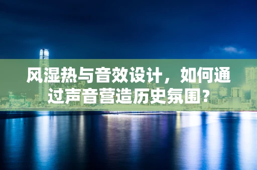 风湿热与音效设计，如何通过声音营造历史氛围？