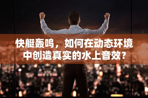 快艇轰鸣，如何在动态环境中创造真实的水上音效？