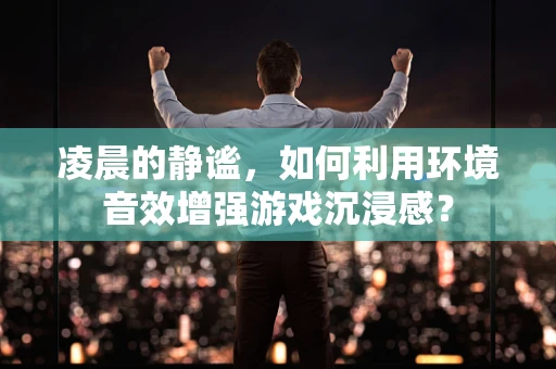 凌晨的静谧，如何利用环境音效增强游戏沉浸感？