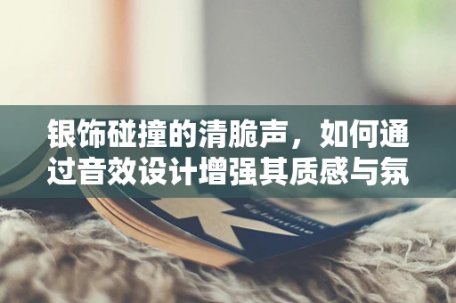 银饰碰撞的清脆声，如何通过音效设计增强其质感与氛围？