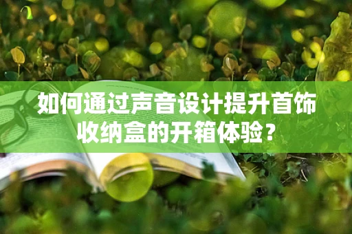 如何通过声音设计提升首饰收纳盒的开箱体验？