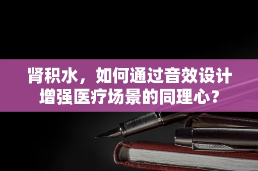 肾积水，如何通过音效设计增强医疗场景的同理心？