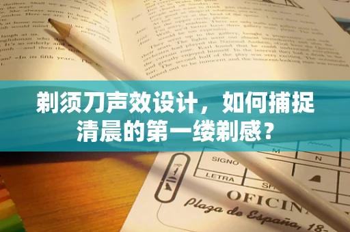 剃须刀声效设计，如何捕捉清晨的第一缕剃感？