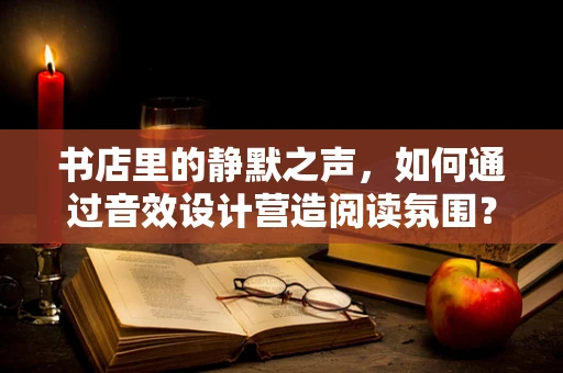 书店里的静默之声，如何通过音效设计营造阅读氛围？