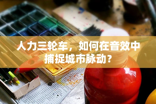 人力三轮车，如何在音效中捕捉城市脉动？