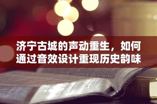 济宁古城的声动重生，如何通过音效设计重现历史韵味？