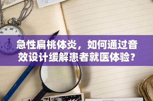 急性扁桃体炎，如何通过音效设计缓解患者就医体验？