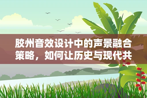 胶州音效设计中的声景融合策略，如何让历史与现代共鸣？