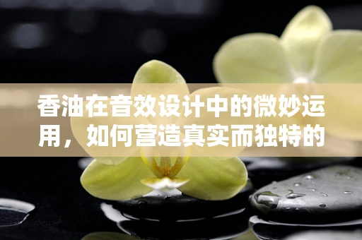 香油在音效设计中的微妙运用，如何营造真实而独特的氛围？