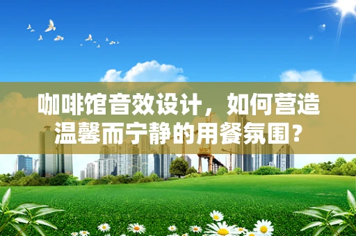 咖啡馆音效设计，如何营造温馨而宁静的用餐氛围？