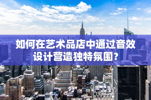 如何在艺术品店中通过音效设计营造独特氛围？