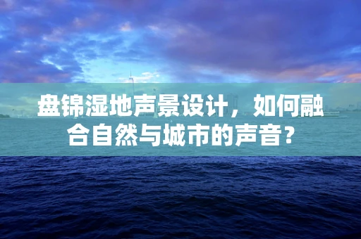 盘锦湿地声景设计，如何融合自然与城市的声音？