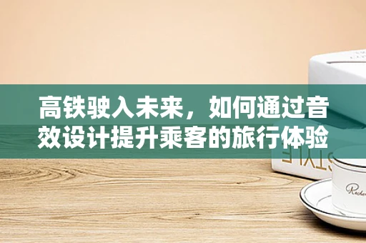 高铁驶入未来，如何通过音效设计提升乘客的旅行体验？