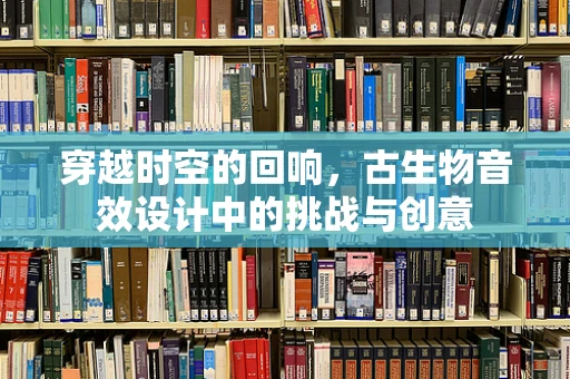 穿越时空的回响，古生物音效设计中的挑战与创意