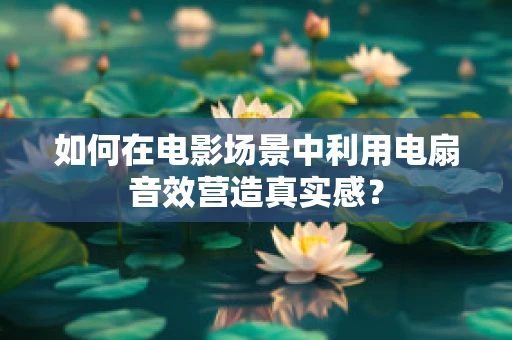 如何在电影场景中利用电扇音效营造真实感？