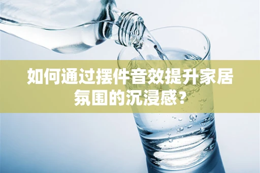 如何通过摆件音效提升家居氛围的沉浸感？
