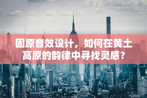 固原音效设计，如何在黄土高原的韵律中寻找灵感？