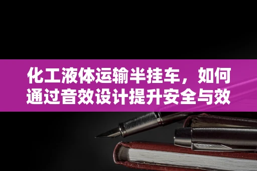 化工液体运输半挂车，如何通过音效设计提升安全与效率？