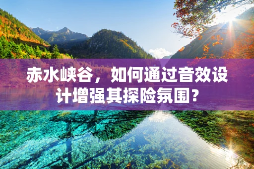 赤水峡谷，如何通过音效设计增强其探险氛围？
