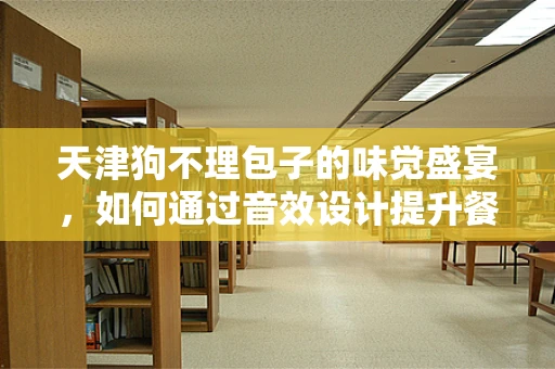 天津狗不理包子的味觉盛宴，如何通过音效设计提升餐饮体验？