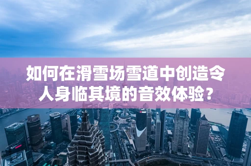 如何在滑雪场雪道中创造令人身临其境的音效体验？