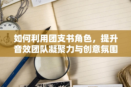 如何利用团支书角色，提升音效团队凝聚力与创意氛围？