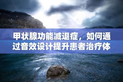 甲状腺功能减退症，如何通过音效设计提升患者治疗体验？