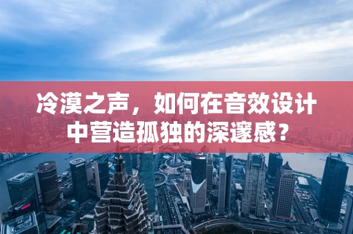 冷漠之声，如何在音效设计中营造孤独的深邃感？