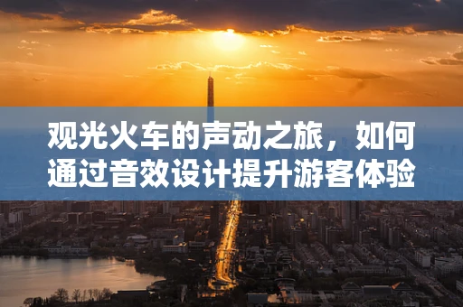 观光火车的声动之旅，如何通过音效设计提升游客体验？